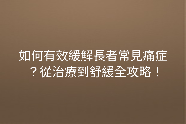 如何有效緩解長者常見痛症？從治療到舒緩全攻略！