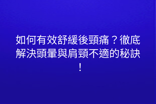如何有效舒緩後頸痛？徹底解決頭暈與肩頸不適的秘訣！