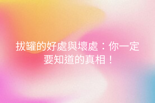 拔罐的好處與壞處：你一定要知道的真相！