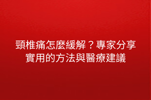 頸椎痛怎麼緩解？專家分享實用的方法與醫療建議