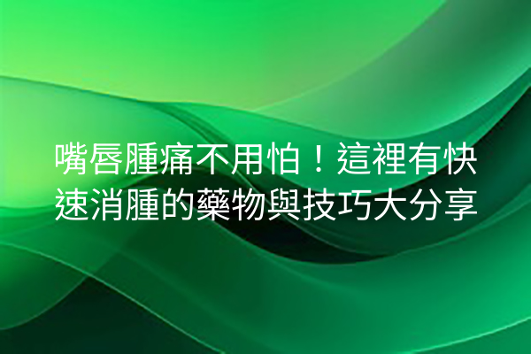 嘴唇腫痛不用怕！這裡有快速消腫的藥物與技巧大分享
