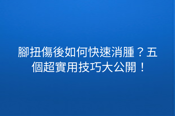 腳扭傷後如何快速消腫？五個超實用技巧大公開！