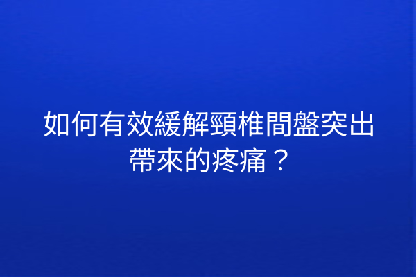 如何有效緩解頸椎間盤突出帶來的疼痛？