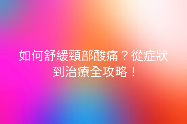 如何舒緩頸部酸痛？從症狀到治療全攻略！