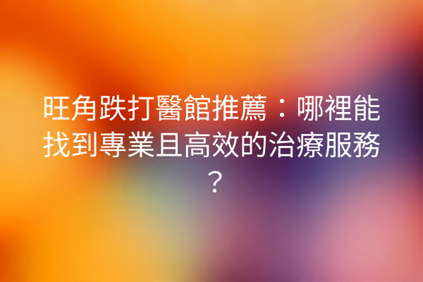 旺角跌打醫館推薦：哪裡能找到專業且高效的治療服務？