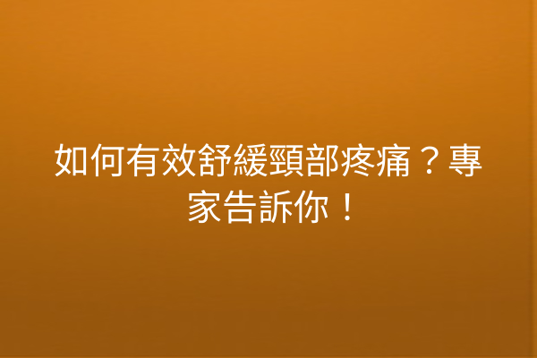 如何有效舒緩頸部疼痛？專家告訴你！
