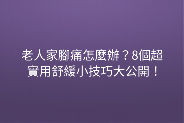 老人家腳痛怎麼辦？8個超實用舒緩小技巧大公開！