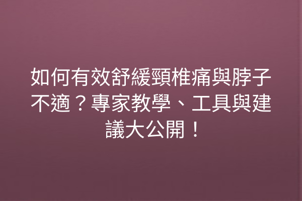 如何有效舒緩頸椎痛與脖子不適？專家教學、工具與建議大公開！