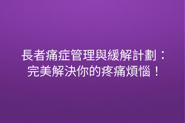 長者痛症管理與緩解計劃：完美解決你的疼痛煩惱！