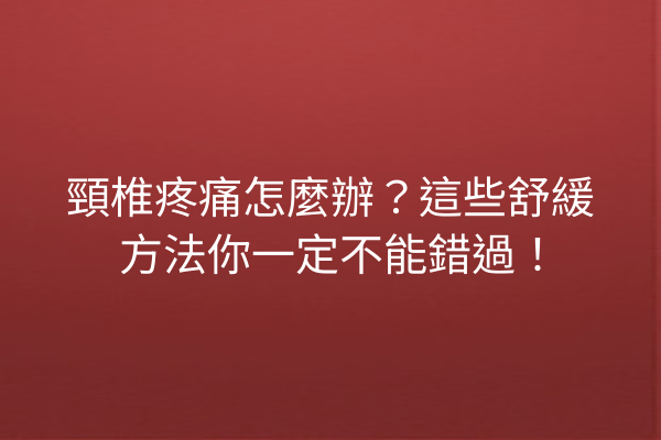 頸椎疼痛怎麼辦？這些舒緩方法你一定不能錯過！