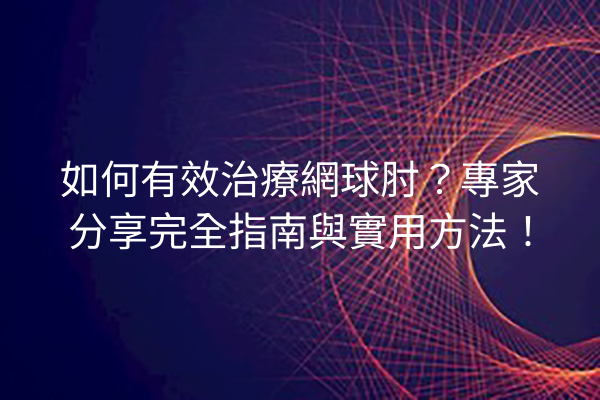 如何有效治療網球肘？專家分享完全指南與實用方法！