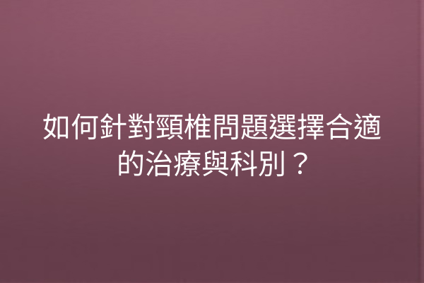 如何針對頸椎問題選擇合適的治療與科別？