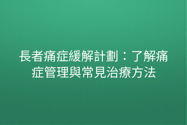 長者痛症緩解計劃：了解痛症管理與常見治療方法