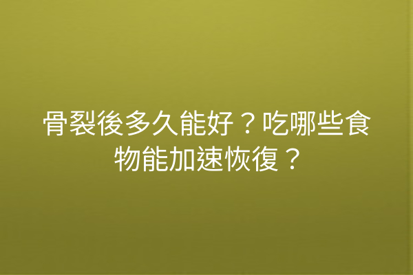骨裂後多久能好？吃哪些食物能加速恢復？