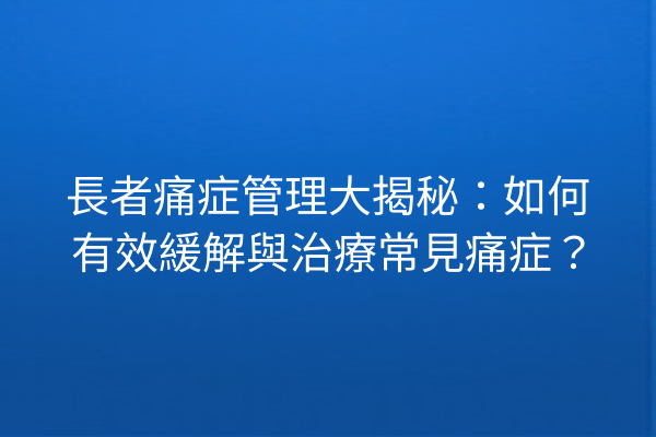 長者痛症管理大揭秘：如何有效緩解與治療常見痛症？