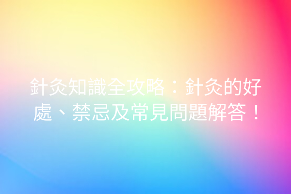 針灸知識全攻略：針灸的好處、禁忌及常見問題解答！