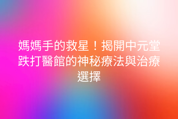 媽媽手的救星！揭開中元堂跌打醫館的神秘療法與治療選擇