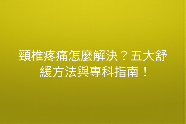 頸椎疼痛怎麼解決？五大舒緩方法與專科指南！