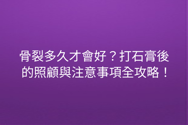 骨裂多久才會好？打石膏後的照顧與注意事項全攻略！