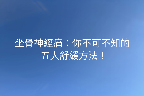 坐骨神經痛：你不可不知的五大舒緩方法！