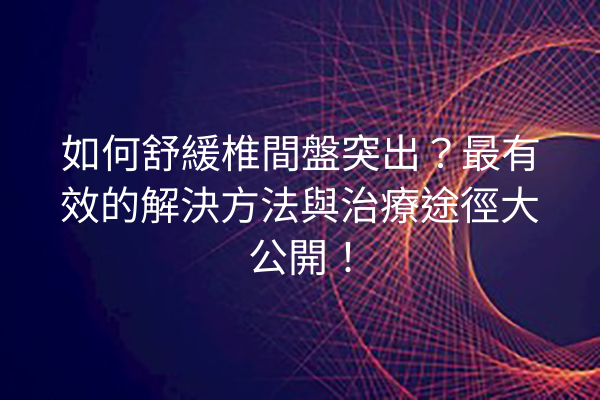 如何舒緩椎間盤突出？最有效的解決方法與治療途徑大公開！