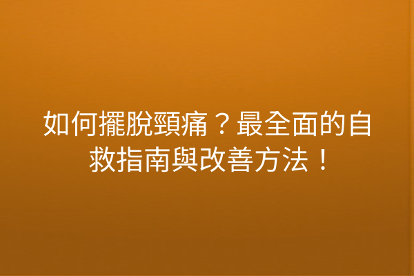 如何擺脫頸痛？最全面的自救指南與改善方法！