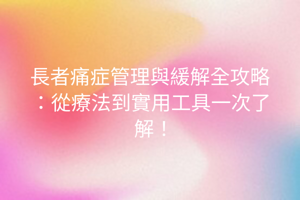長者痛症管理與緩解全攻略：從療法到實用工具一次了解！