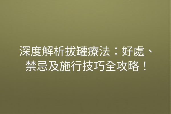 深度解析拔罐療法：好處、禁忌及施行技巧全攻略！