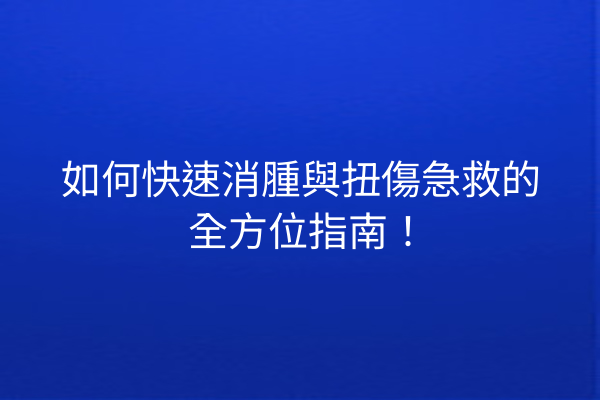 如何快速消腫與扭傷急救的全方位指南！