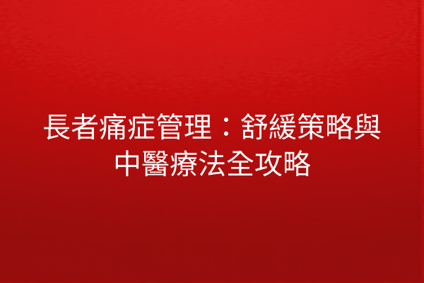 長者痛症管理：舒緩策略與中醫療法全攻略