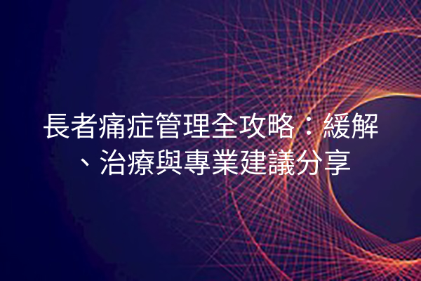 長者痛症管理全攻略：緩解、治療與專業建議分享