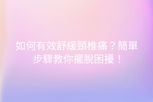 如何有效舒緩頸椎痛？簡單步驟教你擺脫困擾！