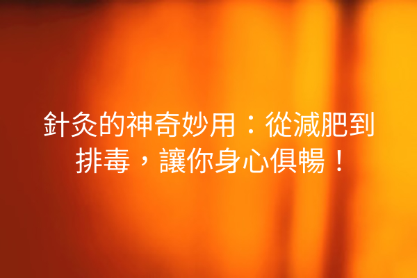 針灸的神奇妙用：從減肥到排毒，讓你身心俱暢！