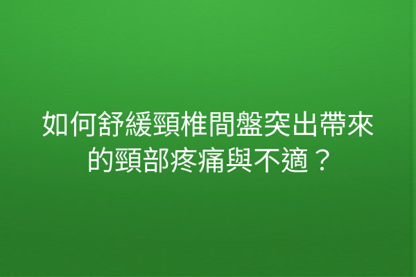 如何舒緩頸椎間盤突出帶來的頸部疼痛與不適？