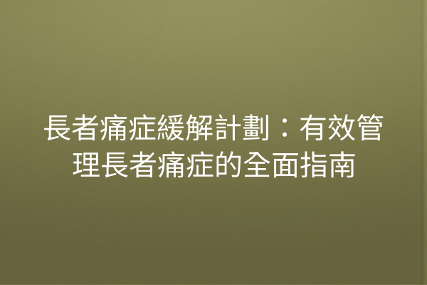 長者痛症緩解計劃：有效管理長者痛症的全面指南