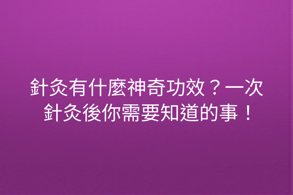針灸有什麼神奇功效？一次針灸後你需要知道的事！