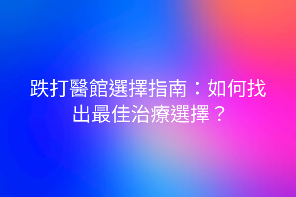 跌打醫館選擇指南：如何找出最佳治療選擇？