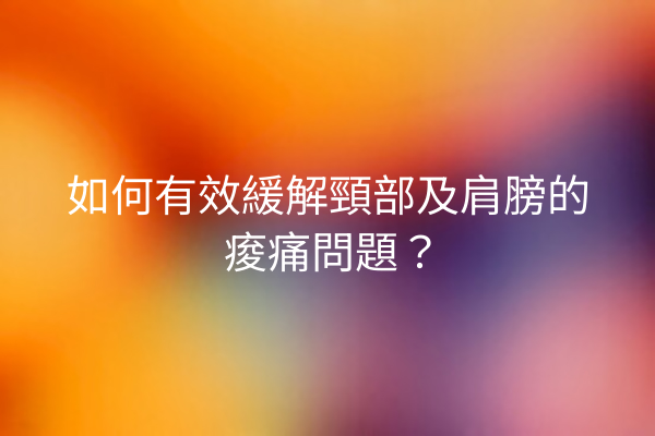 如何有效緩解頸部及肩膀的痠痛問題？