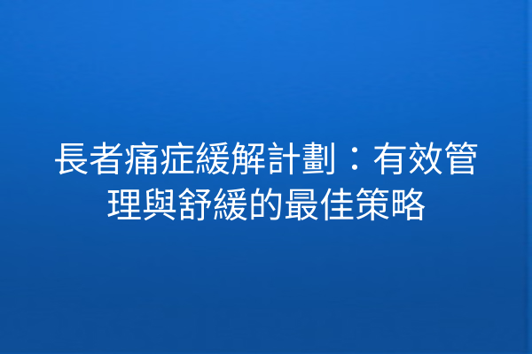 長者痛症緩解計劃：有效管理與舒緩的最佳策略