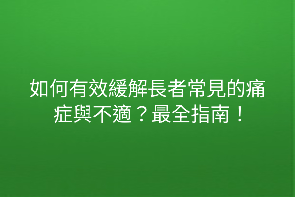如何有效緩解長者常見的痛症與不適？最全指南！