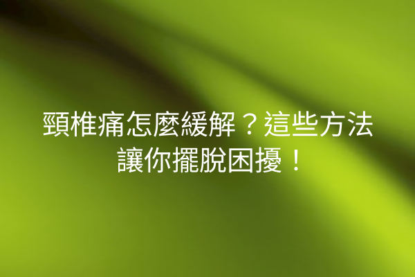 頸椎痛怎麼緩解？這些方法讓你擺脫困擾！