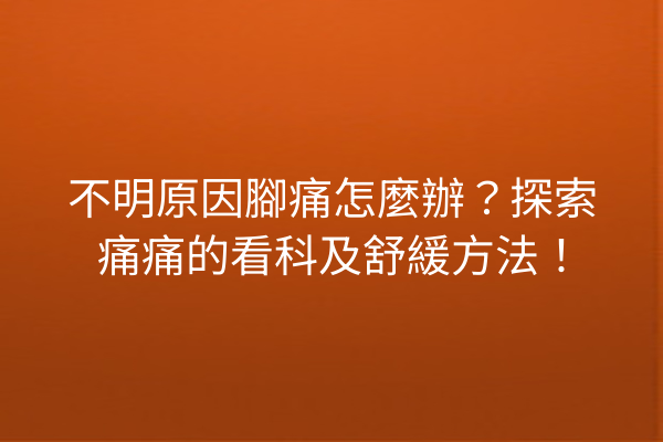 不明原因腳痛怎麼辦？探索痛痛的看科及舒緩方法！