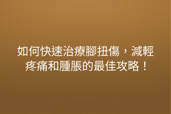 如何快速治療腳扭傷，減輕疼痛和腫脹的最佳攻略！