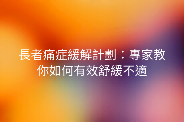 長者痛症緩解計劃：專家教你如何有效舒緩不適