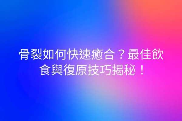 骨裂如何快速癒合？最佳飲食與復原技巧揭秘！