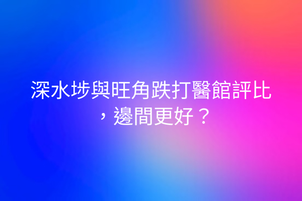 深水埗與旺角跌打醫館評比，邊間更好？