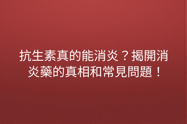 抗生素真的能消炎？揭開消炎藥的真相和常見問題！