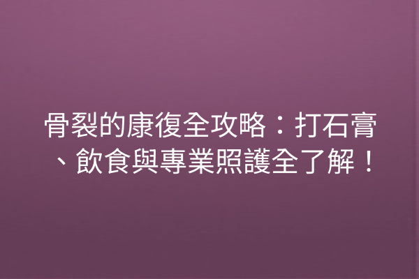 骨裂的康復全攻略：打石膏、飲食與專業照護全了解！