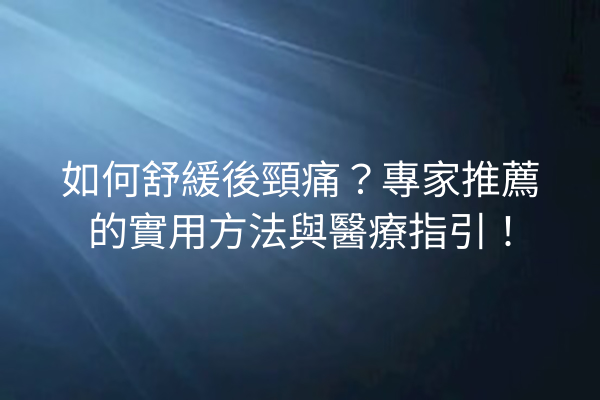 如何舒緩後頸痛？專家推薦的實用方法與醫療指引！