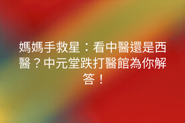 媽媽手救星：看中醫還是西醫？中元堂跌打醫館為你解答！